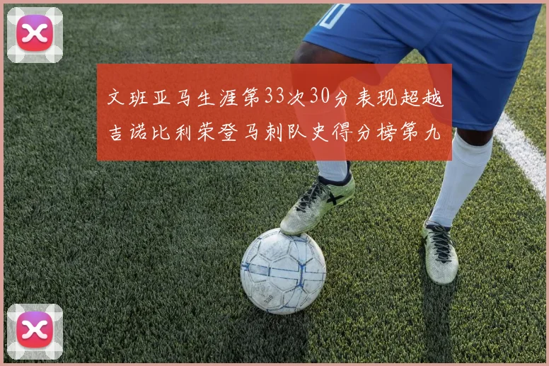 文班亚马生涯第33次30分表现超越吉诺比利荣登马刺队史得分榜第九位