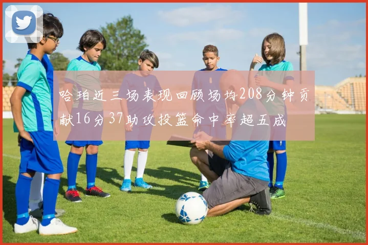 哈珀近三场表现回顾场均208分钟贡献16分37助攻投篮命中率超五成