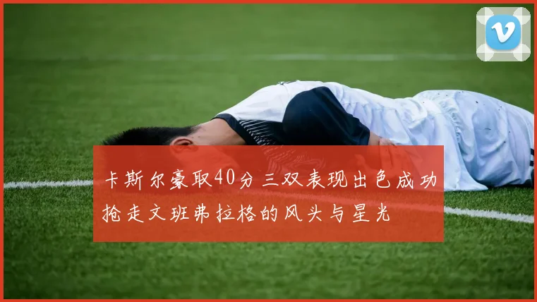 卡斯尔豪取40分三双表现出色成功抢走文班弗拉格的风头与星光