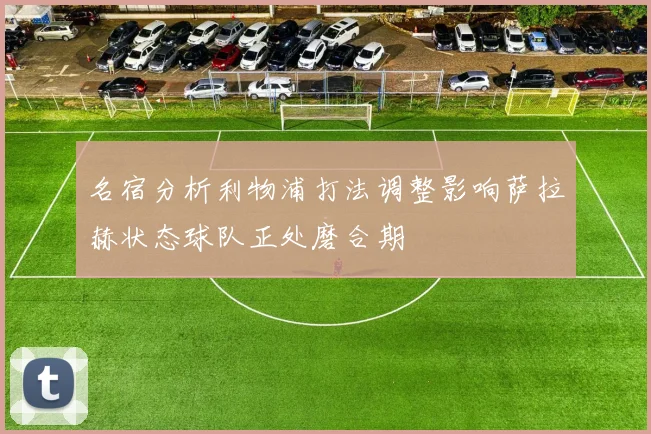 名宿分析利物浦打法调整影响萨拉赫状态球队正处磨合期