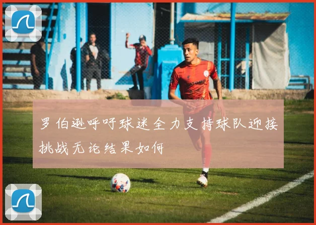 罗伯逊呼吁球迷全力支持球队迎接挑战无论结果如何