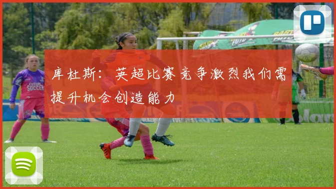 库杜斯：英超比赛竞争激烈我们需提升机会创造能力
