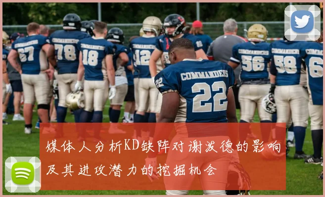媒体人分析KD缺阵对谢泼德的影响及其进攻潜力的挖掘机会