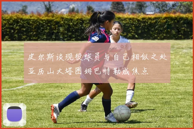 皮尔斯谈现役球员与自己相似之处亚历山大塔图姆巴特勒成焦点