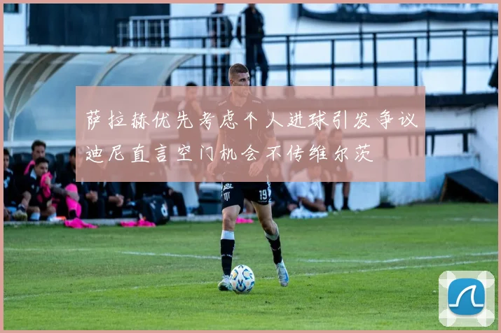 萨拉赫优先考虑个人进球引发争议迪尼直言空门机会不传维尔茨