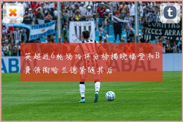 英超近6轮场均评分榜揭晓福登和B费领衔哈兰德紧随其后
