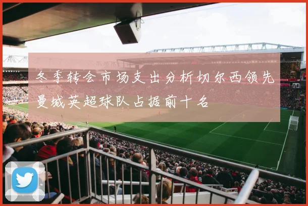 冬季转会市场支出分析切尔西领先曼城英超球队占据前十名