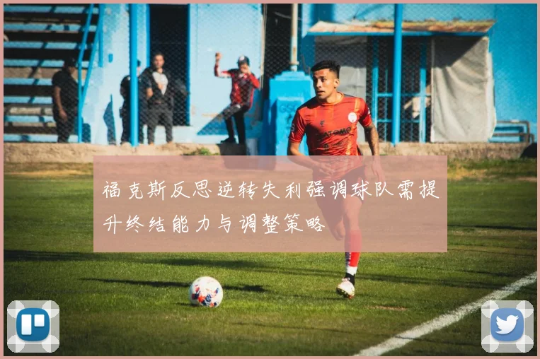 福克斯反思逆转失利强调球队需提升终结能力与调整策略