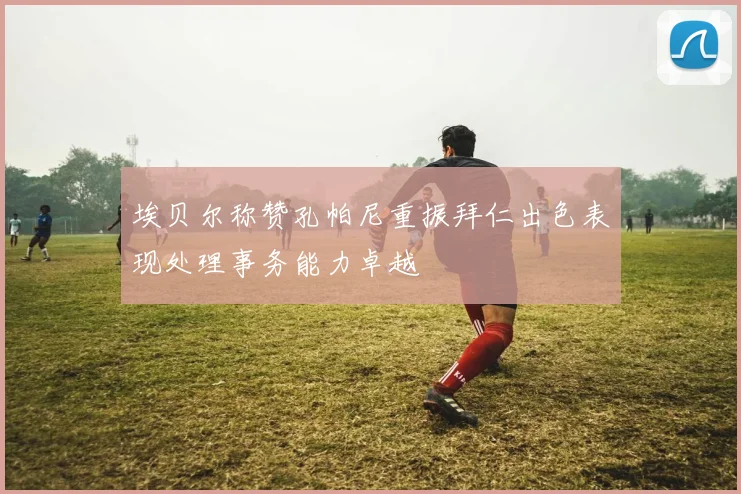 埃贝尔称赞孔帕尼重振拜仁出色表现处理事务能力卓越