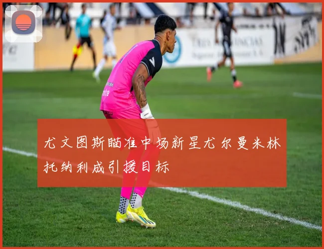 尤文图斯瞄准中场新星尤尔曼米林托纳利成引援目标