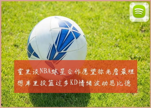 霍里谈NBA球星合作愿望称老詹最理想库里投篮过多KD情绪波动恩比德伤病困扰