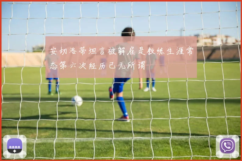 安切洛蒂坦言被解雇是教练生涯常态第六次经历已无所谓
