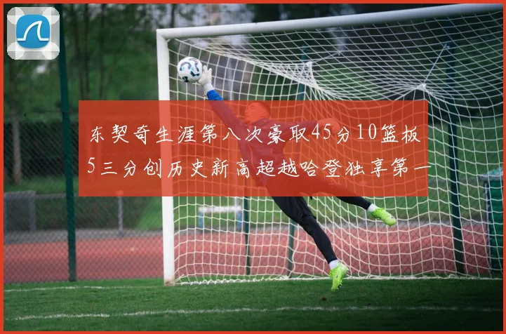 东契奇生涯第八次豪取45分10篮板5三分创历史新高超越哈登独享第一